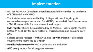 Implementation
• District RMNCHA Consultant overall responsibility – under the guidance
of RCH Nodal and CMHO
• The ANM must ensure availability of diagnostic test kits, drugs &
consumables as per micro plan for VHSND, outreach & fixed day services
- CMHO responsible for procurement and supply
• LMP register should be maintained by all Mitanin – visit eligible couples
before VHSND day for early history of missed period and ensuring early
ANC
• Eligible couple register – with ANM, line list with mitanin – all eligible
couples to be mobilized to VHSND
• Due list before every VHSND – with Mitanin and ANM
• ANC every month for all pregnant woman
 