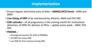 Implementation
• Ensure regular and timely entry of data – ANMOL/RCH Portal - ANM and
BDM
• Line listing of HRP to be maintained by, Mitanin, ANM and PHC MO
• EDD calendar – of all pregnancies in the coming month for institutional
deliveries, of HRPs for delivery at FRUs – update every week – ANM, PHC
MO
• PMSMA –
• all pregnant woman for USG at PMSMA,
• all HRPs for every ANC
• use JSSK for free services during ANC
 