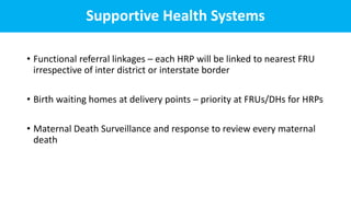 Supportive Health Systems
• Functional referral linkages – each HRP will be linked to nearest FRU
irrespective of inter district or interstate border
• Birth waiting homes at delivery points – priority at FRUs/DHs for HRPs
• Maternal Death Surveillance and response to review every maternal
death
 