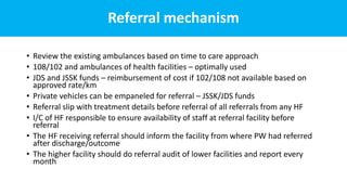 Referral mechanism
• Review the existing ambulances based on time to care approach
• 108/102 and ambulances of health facilities – optimally used
• JDS and JSSK funds – reimbursement of cost if 102/108 not available based on
approved rate/km
• Private vehicles can be empaneled for referral – JSSK/JDS funds
• Referral slip with treatment details before referral of all referrals from any HF
• I/C of HF responsible to ensure availability of staff at referral facility before
referral
• The HF receiving referral should inform the facility from where PW had referred
after discharge/outcome
• The higher facility should do referral audit of lower facilities and report every
month
 