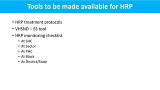 • HRP treatment protocols
• VHSND – SS tool
• HRP monitoring checklist
• At SHC
• At Sector
• At PHC
• At Block
• At District/State
Tools to be made available for HRP
 