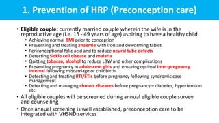 1. Prevention of HRP (Preconception care)
• Eligible couple: currently married couple wherein the wife is in the
reproductive age (i.e. 15 - 49 years of age) aspiring to have a healthy child.
• Achieving normal BMI prior to conception
• Preventing and treating anaemia with iron and deworming tablet
• Periconceptional folic acid and to reduce neural tube defects
• Detecting Sickle cell disease and malaria
• Quitting tobacco, alcohol to reduce LBW and other complications
• Preventing pregnancy in adolescent girls and ensuring optimal inter-pregnancy
interval following miscarriage or childbirth
• Detecting and treating RTI/STIs before pregnancy following syndromic case
management
• Detecting and managing chronic diseases before pregnancy – diabetes, hypertension
etc
• All eligible couples will be screened during annual eligible couple survey
and counselling
• Once annual screening is well established, preconception care to be
integrated with VHSND services
 