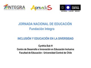 JORNADA NACIONAL DE EDUCACIÓN
Fundación Integra
INCLUSIÓN Y EDUCACIÓN EN LA DIVERSIDAD
Cynthia Duk H
Centro de Desarrollo e Innovación en Educación Inclusiva
Facultad de Educación - Universidad Central de Chile
 