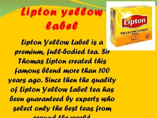 Lipton yellow label Lipton Yellow Label is a premium, full-bodied tea. Sir Thomas Lipton created this famous blend more than 100 years ago. Since then the quality of Lipton Yellow Label tea has been guaranteed by experts who select only the best teas from around the world. 
