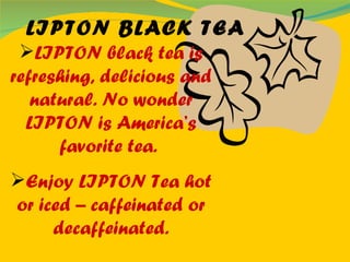 LIPTON black tea is refreshing, delicious and natural. No wonder LIPTON is America’s favorite tea.   Enjoy LIPTON Tea hot or iced – caffeinated or decaffeinated. LIPTON BLACK TEA 