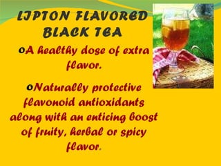 LIPTON FLAVORED BLACK TEA A healthy dose of extra flavor. Naturally protective flavonoid antioxidants along with an enticing boost of fruity, herbal or spicy flavor . 
