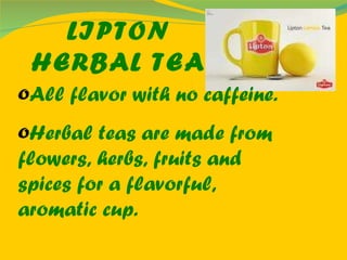 LIPTON HERBAL TEA All flavor with no caffeine. Herbal teas are made from flowers, herbs, fruits and spices for a flavorful, aromatic cup. 