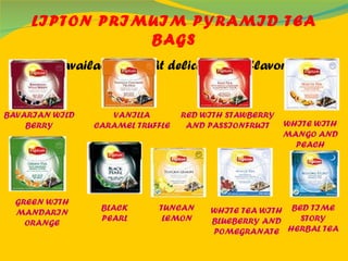 LIPTON PRIMUIM PYRAMID TEA BAGS They are available in eight delicious new flavors. BAVARIAN WILD BERRY VANILLA CARAMEL TRUFFLE RED WITH STAWBERRY AND PASSIONFRUIT WHITE WITH MANGO AND PEACH GREEN WITH MANDARIN ORANGE BLACK PEARL BED TIME STORY HERBAL TEA WHITE TEA WITH BLUEBERRY AND POMEGRANATE TUNCAN LEMON 