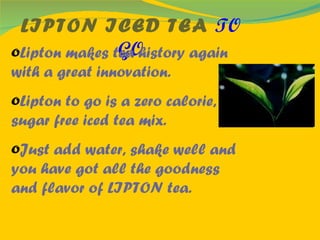 LIPTON ICED TEA  TO GO Lipton makes tea history again with a great innovation. Lipton to go is a zero calorie, sugar free iced tea mix. Just add water, shake well and you have got all the goodness and flavor of LIPTON tea. 