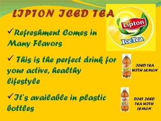 LIPTON ICED TEA Refreshment Comes in Many Flavors This is the perfect drink for your active, healthy lifestyle   It’s available in plastic bottles   ICED TEA WITH LEMON DIET ICED TEA WITH LEMON 