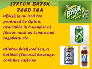 LIPTON BRISK ICED TEA Brisk is an iced tea produced by Lipton, available in 6 number of flavor, such as lemon and raspberry etc. Lipton brisk iced tea, a bottled flavored beverage, contains caffeine. 