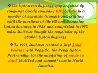 The Lipton tea business was acquired by consumer goods company  UNILEVER  in a number of separate transactions, starting with the purchase of the US and Canadian Lipton business in 1938 and completed in 1972 when Unilever bought the remainder of the global Lipton business. In 1991, Unilever created a first  Joint Venture   with PepsiCo, the Pepsi Lipton Partnership, for the marketing of  ready to drink   (bottled and canned) teas in North America. 