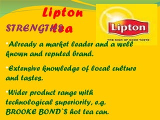 Lipton tea STRENGTHS Already a market leader and a well known and reputed brand. Extensive knowledge of local culture and tastes. Wider product range with technological superiority, e.g. BROOKE BOND`S hot tea can. 