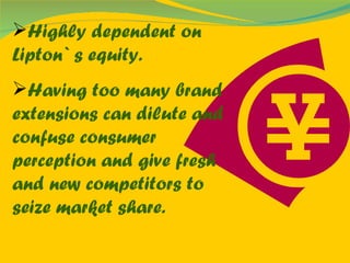 Highly dependent on Lipton` s equity. Having too many brand extensions can dilute and confuse consumer perception and give fresh and new competitors to seize market share. 