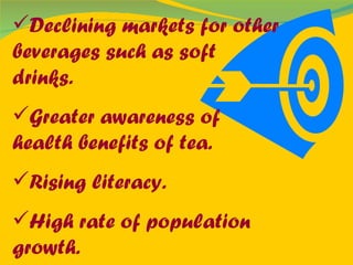 Declining markets for other beverages such as soft drinks. Greater awareness of health benefits of tea. Rising literacy. High rate of population growth. 