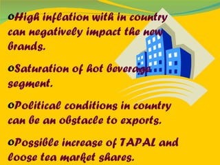 High inflation with in country can negatively impact the new brands. Saturation of hot beverage segment. Political conditions in country can be an obstacle to exports. Possible increase of TAPAL and loose tea market shares. 