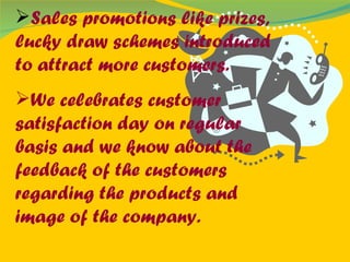 Sales promotions like prizes, lucky draw schemes introduced to attract more customers. We celebrates customer satisfaction day on regular basis and we know about the feedback of the customers regarding the products and image of the company. 