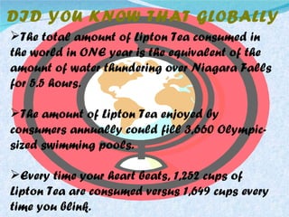 The total amount of Lipton Tea consumed in the world in ONE year is the equivalent of the amount of water thundering over Niagara Falls for 5.5 hours. The amount of Lipton Tea enjoyed by consumers annually could fill 3,660 Olympic-sized swimming pools. Every time your heart beats, 1,252 cups of Lipton Tea are consumed versus 1,649 cups every time you blink. DID YOU KNOW THAT GLOBALLY 