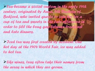 Tea became a social custom in the early 19th century, originated by Anna, 7th Duchess of Bedford, who invited guests to join her for a cup of tea and sweets in the late afternoon in order to fill the long gap between breakfast and late dinners. Iced tea was first created by accident. One hot day at the 1904 World Fair, ice was added to hot tea. Like wines, teas often take their names from the areas in which they are grown. 