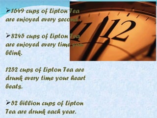 1649 cups of Lipton Tea are enjoyed every second . 8245 cups of Lipton Tea are enjoyed every time you blink. 1252 cups of Lipton Tea are drunk every time your heart beats. 52 billion cups of Lipton Tea are drunk each year. 