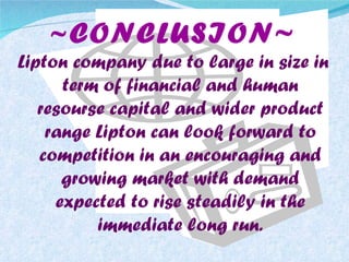 ~ CONCLUSION~ Lipton company due to large in size in term of financial and human resourse capital and wider product range Lipton can look forward to competition in an encouraging and growing market with demand expected to rise steadily in the immediate long run. 
