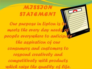 MISSION STATEMENT Our purpose in Lipton is to meets the every day needs of   people everywhere to anticipate the aspiration of our consumers and customers to respond creatively and competitively with products which raise the quality of life. 
