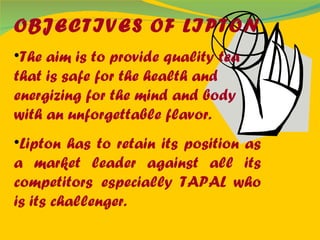 OBJECTIVES OF LIPTON The aim is to provide quality tea that is safe for the health and energizing for the mind and body with an unforgettable flavor. Lipton has to retain its position as a market leader against all its competitors   especially TAPAL who is its challenger. 