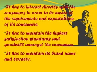It has to interact directly with the consumers in order to be aware of the requirements and expectations of its consumers. It has to maintain the highest satisfaction standards and goodwill amongst the consumers. It has to maintain its brand name and loyalty. 