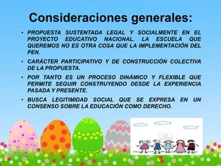 Consideraciones generales:
• PROPUESTA SUSTENTADA LEGAL Y SOCIALMENTE EN EL
PROYECTO EDUCATIVO NACIONAL. LA ESCUELA QUE
QUEREMOS NO ES OTRA COSA QUE LA IMPLEMENTACIÓN DEL
PEN.
• CARÁCTER PARTICIPATIVO Y DE CONSTRUCCIÓN COLECTIVA
DE LA PROPUESTA.
• POR TANTO ES UN PROCESO DINÁMICO Y FLEXIBLE QUE
PERMITE SEGUIR CONSTRUYENDO DESDE LA EXPERIENCIA
PASADA Y PRESENTE.
• BUSCA LEGITIMIDAD SOCIAL QUE SE EXPRESA EN UN
CONSENSO SOBRE LA EDUCACIÓN COMO DERECHO.
 