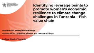 Identifying leverage points to
promote women’s economic
resilience to climate change
challenges in Tanzania – Fish
value chain
Prepared by: Netsayi Noris Mudege
Presented by: Lucyphine Kilanga, and Lawrence Kitogo
Maleba District, Tanzania
 
