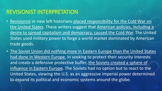 REVISIONIST INTERPRETATION
• Revisionist or new left historians placed responsibility for the Cold War on
the United States. These writers suggest that American policies, including a
desire to spread capitalism and democracy, caused the Cold War. The United
States used military power to forge a world market dominated by American
trade goods.
• The Soviet Union did nothing more in Eastern Europe than the United States
had done in Western Europe. In seeking to protect their security interests
and create a defensive protective buffer, the Soviets created a sphere of
influence in Eastern Europe. The Soviets had no option but to react to the
United States, viewing the U.S. as an aggressive imperial power determined
to expand its political and economic systems around the globe.
 