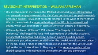 REVISIONIST INTERPRETATION – WILLIAM APPLEMAN
• U.S. involvement in Vietnam in the 1960s disillusioned New Left historians
and created sympathy towards the Viet Cong position and antipathy towards
American policies. Revisionist accounts emerged in the wake of the Vietnam
War, in the context of a larger rethinking of the US role in international
affairs, which was seen more in terms of American empire or hegemony.
• William Appleman Williams' 1959 volume “The Tragedy of American
Diplomacy” challenged the long-held assumptions of orthodox accounts,
arguing that Americans had always been an empire-building people.
Revisionists placed more responsibility for the breakdown of postwar peace
on the US, citing a range of efforts to isolate and confront the Soviet Union
before the end of World War II. They argued that American policymakers
shared concerns with maintaining the market system and democracy.
 