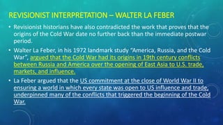 REVISIONIST INTERPRETATION – WALTER LA FEBER
• Revisionist historians have also contradicted the work that proves that the
origins of the Cold War date no further back than the immediate postwar
period.
• Walter La Feber, in his 1972 landmark study “America, Russia, and the Cold
War”, argued that the Cold War had its origins in 19th century conflicts
between Russia and America over the opening of East Asia to U.S. trade,
markets, and influence.
• La Feber argued that the US commitment at the close of World War II to
ensuring a world in which every state was open to US influence and trade,
underpinned many of the conflicts that triggered the beginning of the Cold
War.
 