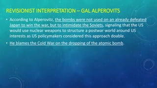 REVISIONIST INTERPRETATION – GAL ALPEROVITS
• According to Alperovitz, the bombs were not used on an already defeated
Japan to win the war, but to intimidate the Soviets, signaling that the US
would use nuclear weapons to structure a postwar world around US
interests as US policymakers considered this approach doable.
• He blames the Cold War on the dropping of the atomic bomb.
 