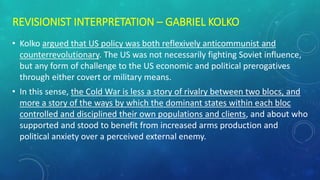 REVISIONIST INTERPRETATION – GABRIEL KOLKO
• Kolko argued that US policy was both reflexively anticommunist and
counterrevolutionary. The US was not necessarily fighting Soviet influence,
but any form of challenge to the US economic and political prerogatives
through either covert or military means.
• In this sense, the Cold War is less a story of rivalry between two blocs, and
more a story of the ways by which the dominant states within each bloc
controlled and disciplined their own populations and clients, and about who
supported and stood to benefit from increased arms production and
political anxiety over a perceived external enemy.
 