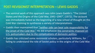 POST-REVISIONIST INTERPRETATION – LEWIS GADDIS
• The seminal work of this approach was John Lewis Gaddis's “The United
States and the Origins of the Cold War, 1941–1947”, (1972). The account
was immediately hailed as the beginning of a new school of thought on the
Cold War claiming to synthesize a variety of interpretations.
• Gaddis then maintained that "neither side can bear sole responsibility for
the onset of the Cold War." He did emphasize the constraints imposed on
U.S. policymakers due to the complications of domestic politics.
• Gaddis has criticized some revisionist scholars, particularly Williams, for
failing to understand the role of Soviet policy in the origins of the Cold War.
 