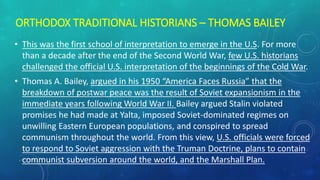 ORTHODOX TRADITIONAL HISTORIANS – THOMAS BAILEY
• This was the first school of interpretation to emerge in the U.S. For more
than a decade after the end of the Second World War, few U.S. historians
challenged the official U.S. interpretation of the beginnings of the Cold War.
• Thomas A. Bailey, argued in his 1950 “America Faces Russia” that the
breakdown of postwar peace was the result of Soviet expansionism in the
immediate years following World War II. Bailey argued Stalin violated
promises he had made at Yalta, imposed Soviet-dominated regimes on
unwilling Eastern European populations, and conspired to spread
communism throughout the world. From this view, U.S. officials were forced
to respond to Soviet aggression with the Truman Doctrine, plans to contain
communist subversion around the world, and the Marshall Plan.
 