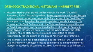 ORTHODOX TRADITIONAL HISTORIANS – HERBERT FEIS
• Historian Herbert Feis stated similar views in his work "Churchill,
Roosevelt, Stalin“. According to him, Soviet aggression in Eastern Europe
in the post-war period was responsible for starting of the Cold War. He
also argued that President Roosevelt's policies towards Stalin and his
"surrender" to Stalin's demands in the Yalta conference paved the way
for Soviet aggression and destabilized balance of power in Europe in
Soviet favour. He focused exclusively on the White House, the State
Department, and state-to-state relations in his effort to assign
responsibility for the origins of the Soviet-American confrontation.
• This interpretation has been described as the "official" U.S. version of
Cold War history. Although it lost its dominance as a mode of historical
thought in academic discussions in 1960s, it continues to be influential.
 