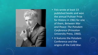 • Feis wrote at least 13
published books and won
the annual Pulitzer Prize
for History in 1961 for one
of them, Between War
and Peace: The Potsdam
Conference (Princeton
University Press, 1960).
• It features the Potsdam
Conference and the
origins of the Cold War.
 