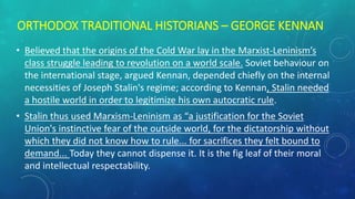 ORTHODOX TRADITIONAL HISTORIANS – GEORGE KENNAN
• Believed that the origins of the Cold War lay in the Marxist-Leninism’s
class struggle leading to revolution on a world scale. Soviet behaviour on
the international stage, argued Kennan, depended chiefly on the internal
necessities of Joseph Stalin's regime; according to Kennan, Stalin needed
a hostile world in order to legitimize his own autocratic rule.
• Stalin thus used Marxism-Leninism as “a justification for the Soviet
Union's instinctive fear of the outside world, for the dictatorship without
which they did not know how to rule... for sacrifices they felt bound to
demand... Today they cannot dispense it. It is the fig leaf of their moral
and intellectual respectability.
 