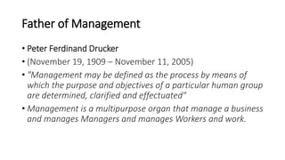 Father of Management
• Peter Ferdinand Drucker
• (November 19, 1909 – November 11, 2005)
• "Management may be defined as the process by means of
which the purpose and objectives of a particular human group
are determined, clarified and effectuated"
• Management is a multipurpose organ that manage a business
and manages Managers and manages Workers and work.
 