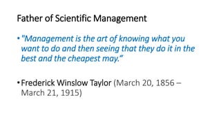 Father of Scientific Management
•"Management is the art of knowing what you
want to do and then seeing that they do it in the
best and the cheapest may.“
•Frederick Winslow Taylor (March 20, 1856 –
March 21, 1915)
 