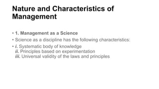 Nature and Characteristics of
Management
• 1. Management as a Science
• Science as a discipline has the following characteristics:
• i. Systematic body of knowledge
ii. Principles based on experimentation
iii. Universal validity of the laws and principles
 