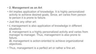 • 2. Management as an Art
• Art implies application of knowledge. It is highly personalized
activity to achieve desired goals. Since, art varies from person
to person it is prone to failure.
• Just like any other art:
• i. management is also application of knowledge in different
situations.
ii. management is a highly personalized activity and varies from
manager to manager. Thus, management is also prone to
failure.
iii. management is action-oriented to achieve organizational
objectives.
• Thus, management is a perfect art or rather a fine art.
 