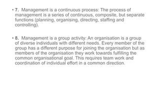 • 7. Management is a continuous process: The process of
management is a series of continuous, composite, but separate
functions (planning, organising, directing, staffing and
controlling).
• 8. Management is a group activity: An organisation is a group
of diverse individuals with different needs. Every member of the
group has a different purpose for joining the organisation but as
members of the organisation they work towards fulfilling the
common organisational goal. This requires team work and
coordination of individual effort in a common direction.
 