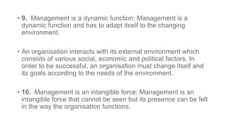 • 9. Management is a dynamic function: Management is a
dynamic function and has to adapt itself to the changing
environment.
• An organisation interacts with its external environment which
consists of various social, economic and political factors. In
order to be successful, an organisation must change itself and
its goals according to the needs of the environment.
• 10. Management is an intangible force: Management is an
intangible force that cannot be seen but its presence can be felt
in the way the organisation functions.
 