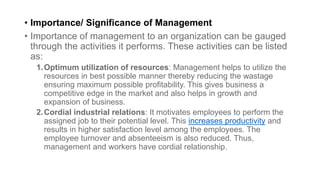 • Importance/ Significance of Management
• Importance of management to an organization can be gauged
through the activities it performs. These activities can be listed
as:
1.Optimum utilization of resources: Management helps to utilize the
resources in best possible manner thereby reducing the wastage
ensuring maximum possible profitability. This gives business a
competitive edge in the market and also helps in growth and
expansion of business.
2.Cordial industrial relations: It motivates employees to perform the
assigned job to their potential level. This increases productivity and
results in higher satisfaction level among the employees. The
employee turnover and absenteeism is also reduced. Thus,
management and workers have cordial relationship.
 