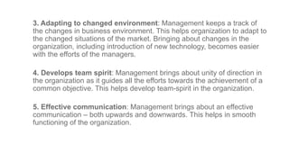 3. Adapting to changed environment: Management keeps a track of
the changes in business environment. This helps organization to adapt to
the changed situations of the market. Bringing about changes in the
organization, including introduction of new technology, becomes easier
with the efforts of the managers.
4. Develops team spirit: Management brings about unity of direction in
the organization as it guides all the efforts towards the achievement of a
common objective. This helps develop team-spirit in the organization.
5. Effective communication: Management brings about an effective
communication – both upwards and downwards. This helps in smooth
functioning of the organization.
 
