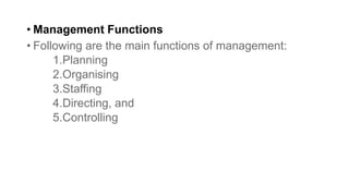 • Management Functions
• Following are the main functions of management:
1.Planning
2.Organising
3.Staffing
4.Directing, and
5.Controlling
 