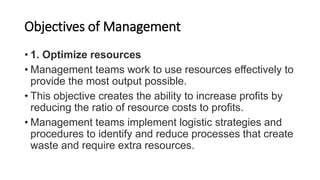 Objectives of Management
• 1. Optimize resources
• Management teams work to use resources effectively to
provide the most output possible.
• This objective creates the ability to increase profits by
reducing the ratio of resource costs to profits.
• Management teams implement logistic strategies and
procedures to identify and reduce processes that create
waste and require extra resources.
 